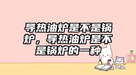 導熱油爐是不是鍋爐，導熱油爐是不是鍋爐的一種