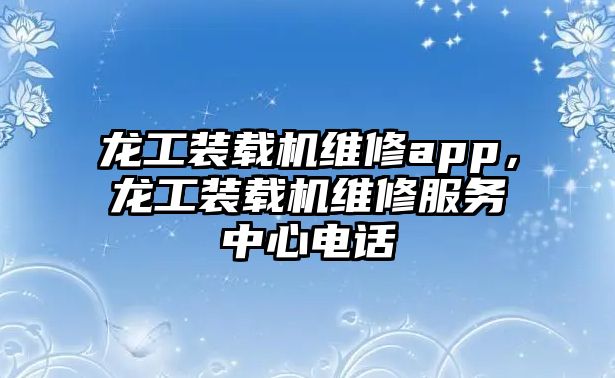 龍工裝載機維修app，龍工裝載機維修服務中心電話