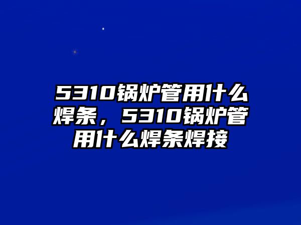 5310鍋爐管用什么焊條，5310鍋爐管用什么焊條焊接