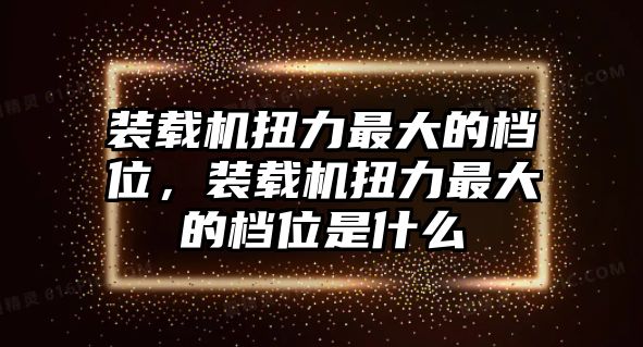 裝載機扭力最大的檔位，裝載機扭力最大的檔位是什么