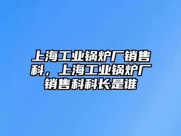 上海工業(yè)鍋爐廠銷售科，上海工業(yè)鍋爐廠銷售科科長是誰