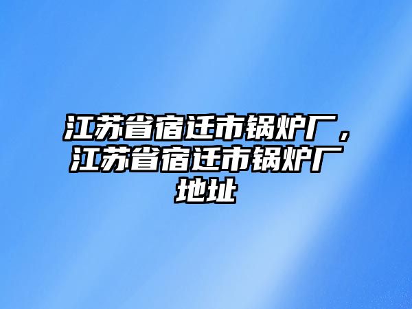 江蘇省宿遷市鍋爐廠，江蘇省宿遷市鍋爐廠地址