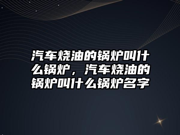 汽車燒油的鍋爐叫什么鍋爐，汽車燒油的鍋爐叫什么鍋爐名字