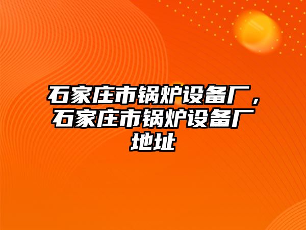 石家莊市鍋爐設(shè)備廠，石家莊市鍋爐設(shè)備廠地址