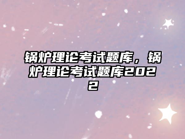 鍋爐理論考試題庫，鍋爐理論考試題庫2022