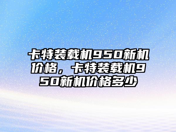 卡特裝載機950新機價格，卡特裝載機950新機價格多少