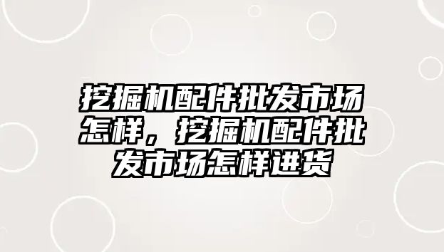 挖掘機配件批發(fā)市場怎樣，挖掘機配件批發(fā)市場怎樣進貨