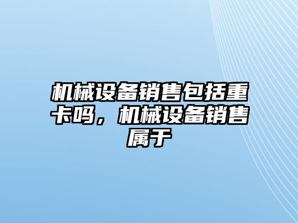 機械設(shè)備銷售包括重卡嗎，機械設(shè)備銷售屬于