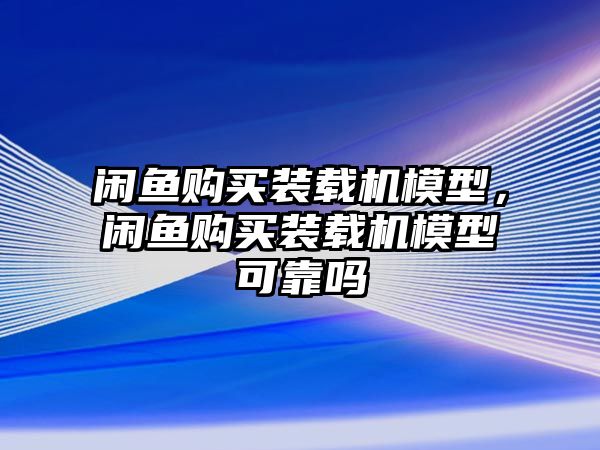 閑魚購買裝載機模型，閑魚購買裝載機模型可靠嗎