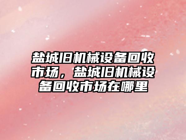 鹽城舊機械設(shè)備回收市場，鹽城舊機械設(shè)備回收市場在哪里