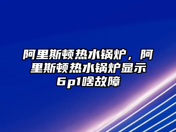 阿里斯頓熱水鍋爐，阿里斯頓熱水鍋爐顯示6p1啥故障