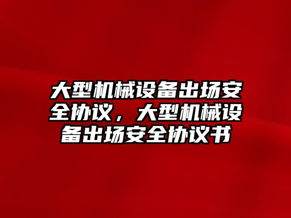 大型機(jī)械設(shè)備出場安全協(xié)議，大型機(jī)械設(shè)備出場安全協(xié)議書