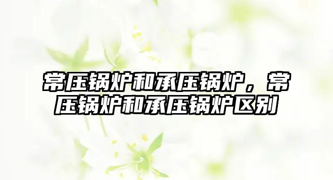 常壓鍋爐和承壓鍋爐，常壓鍋爐和承壓鍋爐區(qū)別