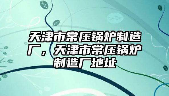 天津市常壓鍋爐制造廠，天津市常壓鍋爐制造廠地址