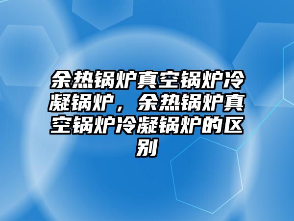 余熱鍋爐真空鍋爐冷凝鍋爐，余熱鍋爐真空鍋爐冷凝鍋爐的區(qū)別