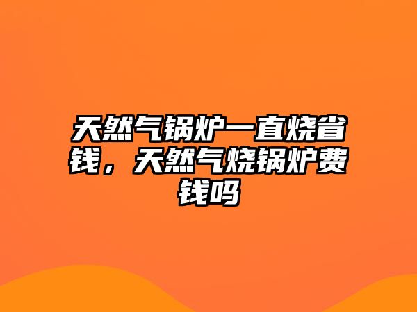 天然氣鍋爐一直燒省錢，天然氣燒鍋爐費錢嗎