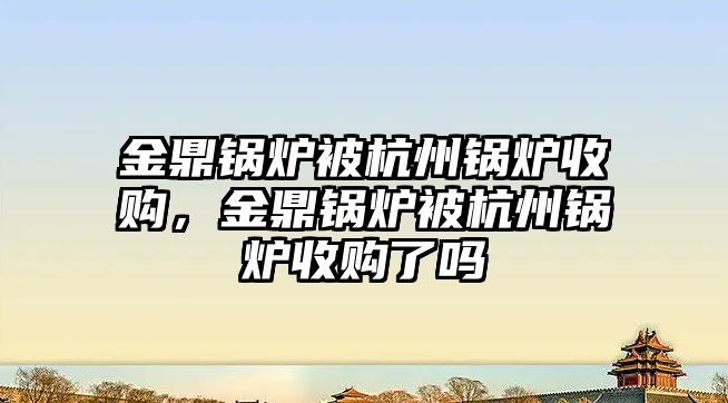 金鼎鍋爐被杭州鍋爐收購(gòu)，金鼎鍋爐被杭州鍋爐收購(gòu)了嗎