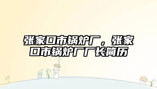 張家口市鍋爐廠，張家口市鍋爐廠廠長簡歷