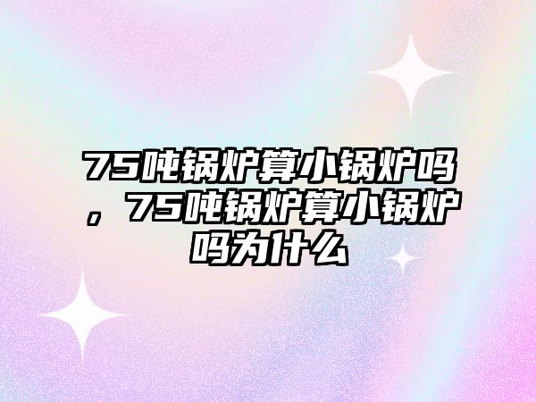 75噸鍋爐算小鍋爐嗎，75噸鍋爐算小鍋爐嗎為什么