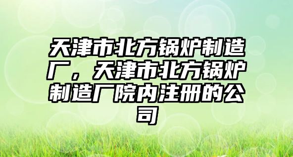 天津市北方鍋爐制造廠，天津市北方鍋爐制造廠院內(nèi)注冊的公司