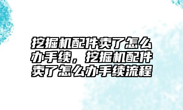 挖掘機配件賣了怎么辦手續(xù)，挖掘機配件賣了怎么辦手續(xù)流程