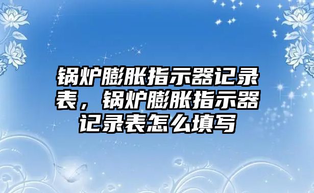 鍋爐膨脹指示器記錄表，鍋爐膨脹指示器記錄表怎么填寫