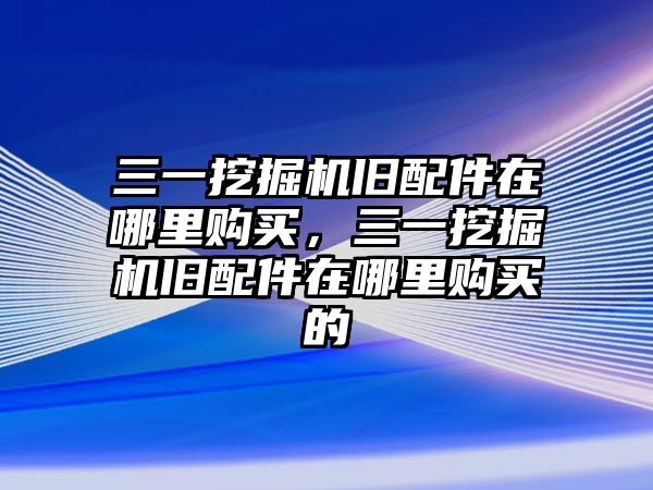 三一挖掘機舊配件在哪里購買，三一挖掘機舊配件在哪里購買的