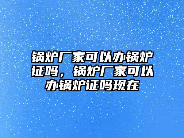 鍋爐廠家可以辦鍋爐證嗎，鍋爐廠家可以辦鍋爐證嗎現(xiàn)在