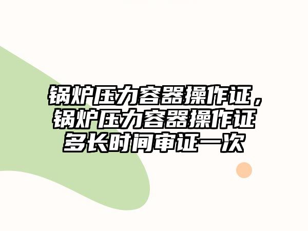 鍋爐壓力容器操作證，鍋爐壓力容器操作證多長(zhǎng)時(shí)間審證一次