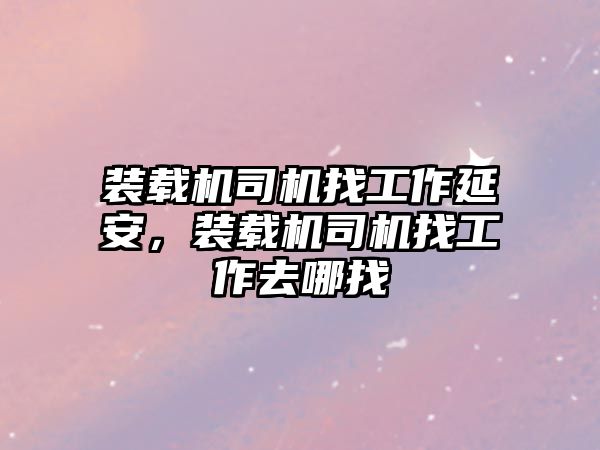 裝載機司機找工作延安，裝載機司機找工作去哪找