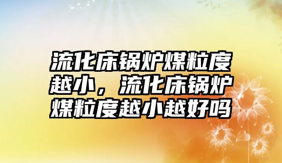 流化床鍋爐煤粒度越小，流化床鍋爐煤粒度越小越好嗎