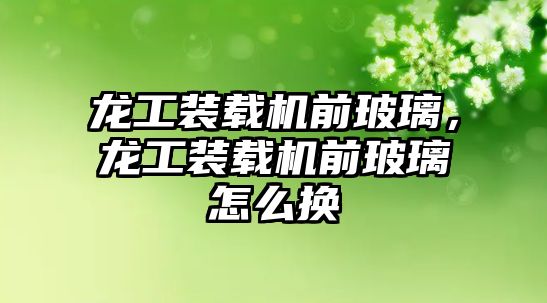 龍工裝載機前玻璃，龍工裝載機前玻璃怎么換