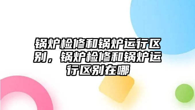 鍋爐檢修和鍋爐運行區(qū)別，鍋爐檢修和鍋爐運行區(qū)別在哪