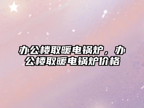 辦公樓取暖電鍋爐，辦公樓取暖電鍋爐價(jià)格