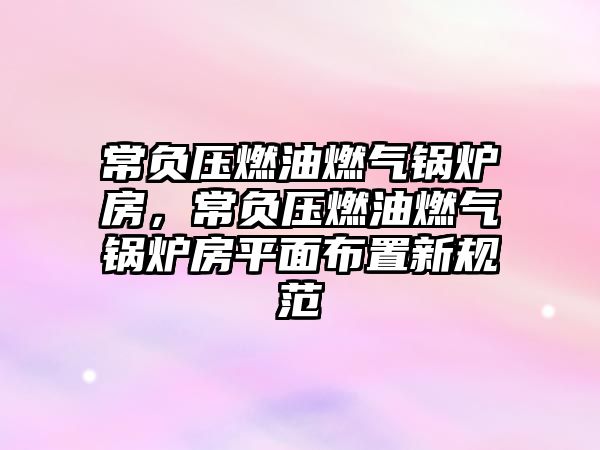 常負(fù)壓燃油燃?xì)忮仩t房，常負(fù)壓燃油燃?xì)忮仩t房平面布置新規(guī)范