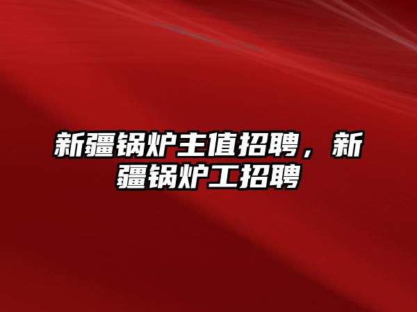 新疆鍋爐主值招聘，新疆鍋爐工招聘