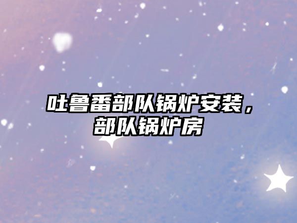 吐魯番部隊(duì)鍋爐安裝，部隊(duì)鍋爐房