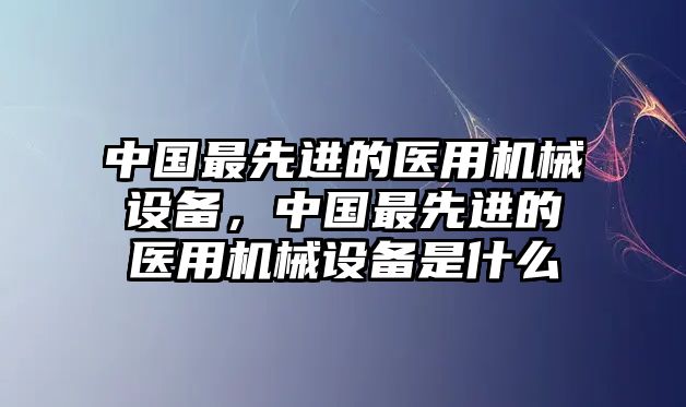 中國最先進(jìn)的醫(yī)用機(jī)械設(shè)備，中國最先進(jìn)的醫(yī)用機(jī)械設(shè)備是什么