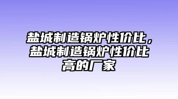 鹽城制造鍋爐性價(jià)比，鹽城制造鍋爐性價(jià)比高的廠家