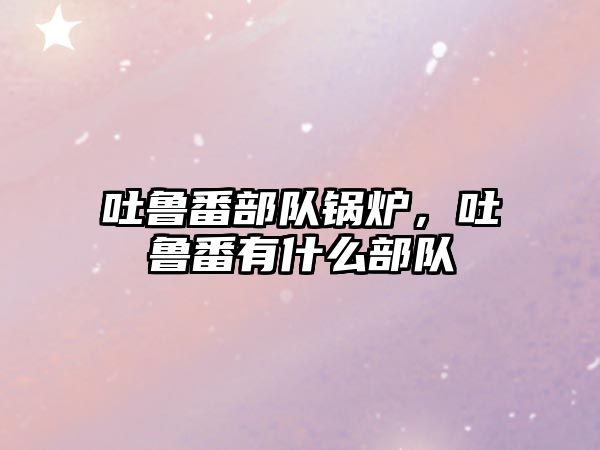 吐魯番部隊鍋爐，吐魯番有什么部隊