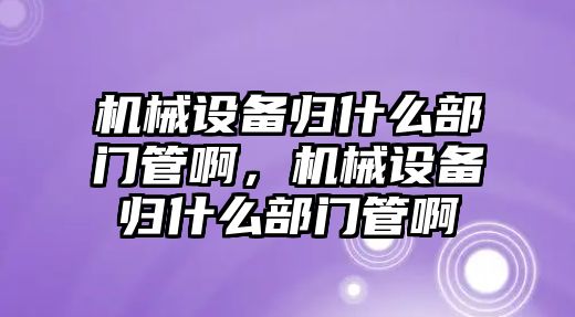 機械設(shè)備歸什么部門管啊，機械設(shè)備歸什么部門管啊