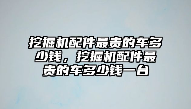 挖掘機配件最貴的車多少錢，挖掘機配件最貴的車多少錢一臺