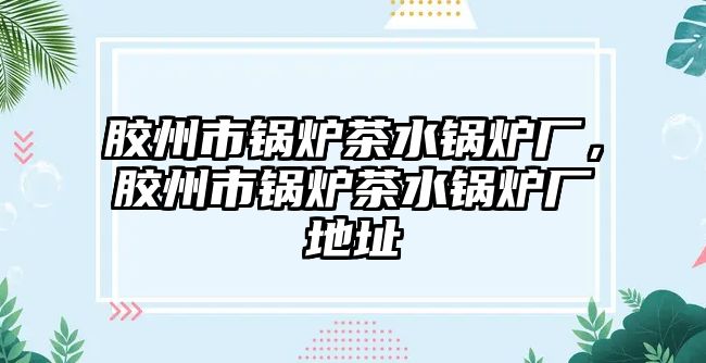 膠州市鍋爐茶水鍋爐廠，膠州市鍋爐茶水鍋爐廠地址