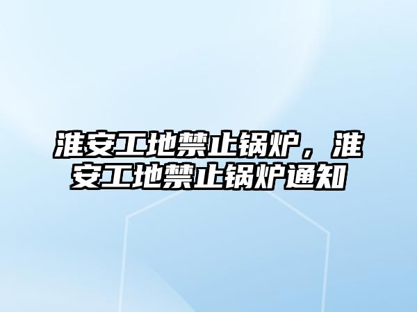 淮安工地禁止鍋爐，淮安工地禁止鍋爐通知