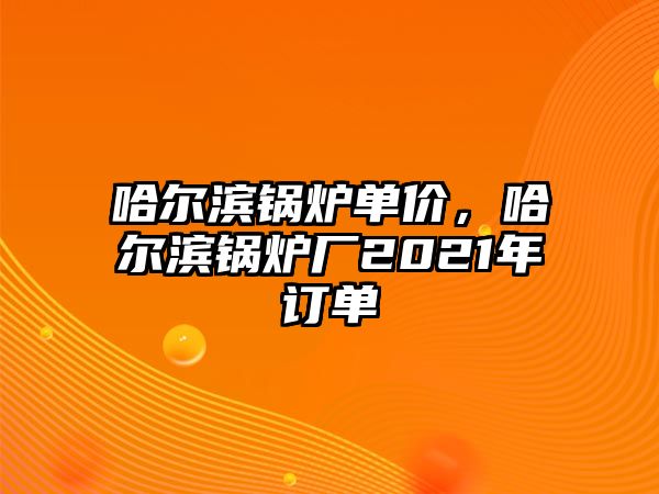 哈爾濱鍋爐單價，哈爾濱鍋爐廠2021年訂單