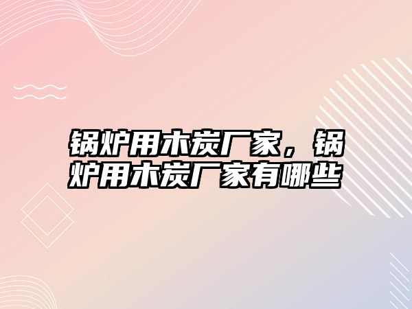 鍋爐用木炭廠家，鍋爐用木炭廠家有哪些