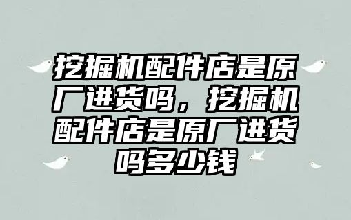 挖掘機(jī)配件店是原廠進(jìn)貨嗎，挖掘機(jī)配件店是原廠進(jìn)貨嗎多少錢(qián)