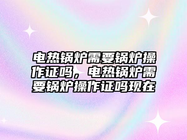 電熱鍋爐需要鍋爐操作證嗎，電熱鍋爐需要鍋爐操作證嗎現(xiàn)在