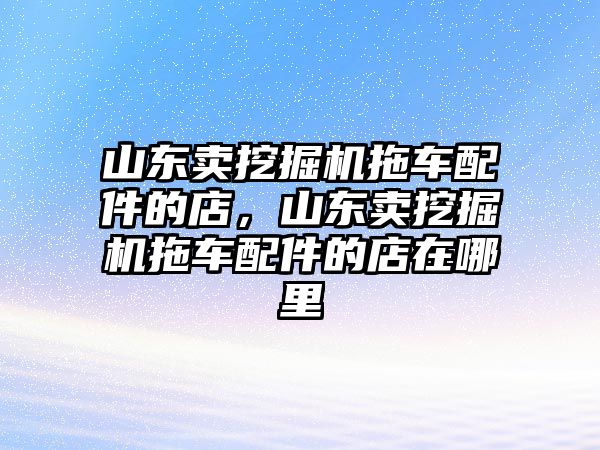 山東賣挖掘機(jī)拖車配件的店，山東賣挖掘機(jī)拖車配件的店在哪里