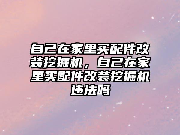 自己在家里買配件改裝挖掘機，自己在家里買配件改裝挖掘機違法嗎